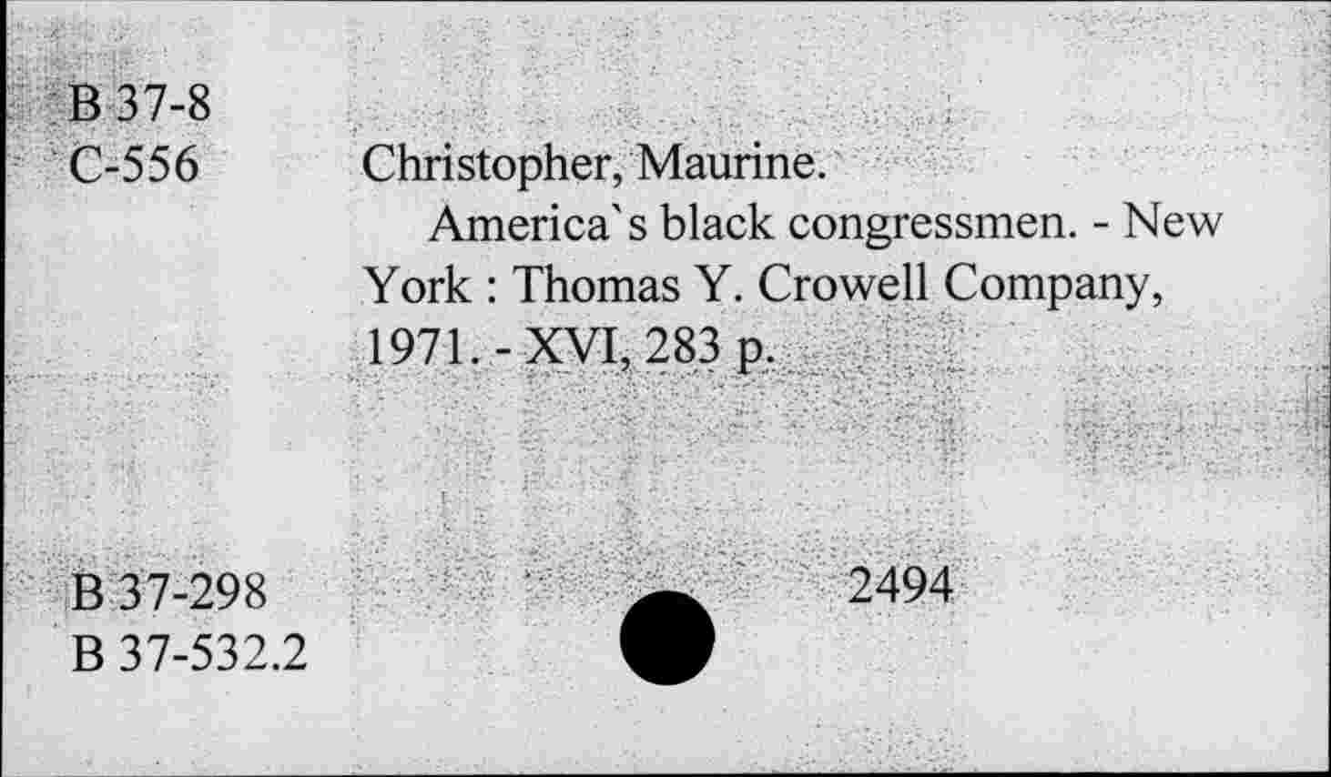 ﻿B 37-8 C-556	Christopher, Maurine. America's black congressmen. - New York : Thomas Y. Crowell Company, 1971. -XVI, 283 p.
B 37-298 B 37-532.2	2494-